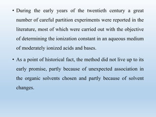 • During the early years of the twentieth century a great
number of careful partition experiments were reported in the
literature, most of which were carried out with the objective
of determining the ionization constant in an aqueous medium
of moderately ionized acids and bases.
• As a point of historical fact, the method did not live up to its
early promise, partly because of unexpected association in
the organic solvents chosen and partly because of solvent
changes.
 