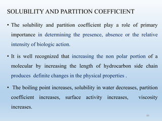 SOLUBILITY AND PARTITION COEFFICIENT
• The solubility and partition coefficient play a role of primary
importance in determining the presence, absence or the relative
intensity of biologic action.
• It is well recognized that increasing the non polar portion of a
molecular by increasing the length of hydrocarbon side chain
produces definite changes in the physical properties .
• The boiling point increases, solubility in water decreases, partition
coefficient increases, surface activity increases, viscosity
increases.
60
 