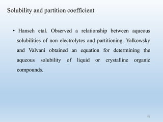 Solubility and partition coefficient
• Hansch etal. Observed a relationship between aqueous
solubilities of non electrolytes and partitioning. Yalkowsky
and Valvani obtained an equation for determining the
aqueous solubility of liquid or crystalline organic
compounds.
61
 