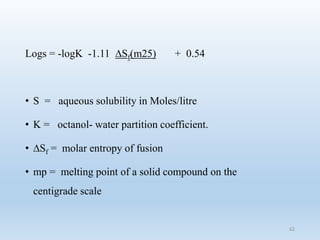 Logs = -logK -1.11 ∆Sf(m25) + 0.54
• S = aqueous solubility in Moles/litre
• K = octanol- water partition coefficient.
• ∆Sf = molar entropy of fusion
• mp = melting point of a solid compound on the
centigrade scale
62
 