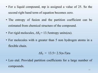 • For a liquid compound, mp is assigned a value of 25. So the
second right hand term of equation becomes zero.
• The entropy of fusion and the partition coefficient can be
estimated from chemical structure of the compound.
• For rigid molecules, ∆Sf = 13.5entropy units(eu).
• For molecules with n greater than 5 non hydrogen atoms in a
flexible chain.
∆Sf = 13.5+ 2.5(n-5)eu
• Leo etal. Provided partition coefficients for a large number of
compounds.
63
 