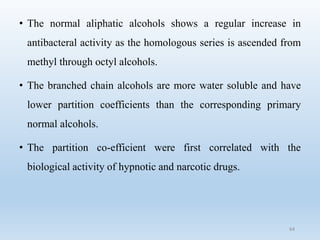 • The normal aliphatic alcohols shows a regular increase in
antibacteral activity as the homologous series is ascended from
methyl through octyl alcohols.
• The branched chain alcohols are more water soluble and have
lower partition coefficients than the corresponding primary
normal alcohols.
• The partition co-efficient were first correlated with the
biological activity of hypnotic and narcotic drugs.
64
 