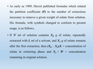 • As early as 1909, Herzzl published formulas which related
the partition coefficient (P) to the number of extractions
necessary to remove a given weight of solute from solution.
His formula, with symbols changed to conform to present
usage, is as follows.
• If W ml of solution contains X0 g of solute, repeatedly
extracted with L ml of a solvent, and X1 g of solute remains
after the first extraction, then (X0 – X1)/L = concentration of
solute in extracting phase and X1 / W = concentration
remaining in original solution.
 