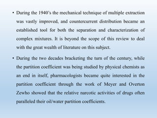 • During the 1940’s the mechanical technique of multiple extraction
was vastly improved, and countercurrent distribution became an
established tool for both the separation and characterization of
complex mixtures. It is beyond the scope of this review to deal
with the great wealth of literature on this subject.
• During the two decades bracketing the turn of the century, while
the partition coefficient was being studied by physical chemists as
an end in itself, pharmacologists became quite interested in the
partition coefficient through the work of Meyer and Overton
Zewho showed that the relative narcotic activities of drugs often
paralleled their oil/water partition coefficients.
 