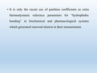 • It is only the recent use of partition coefficients as extra
thermodynamic reference parameters for “hydrophobic
bonding” in biochemical and pharmacological systems
which generated renewed interest in their measurement.
 