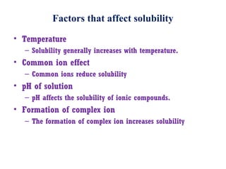 Factors that affect solubility
• Temperature
– Solubility generally increases with temperature.
• Common ion effect
– Common ions reduce solubility
• pH of solution
– pH affects the solubility of ionic compounds.
• Formation of complex ion
– The formation of complex ion increases solubility
 