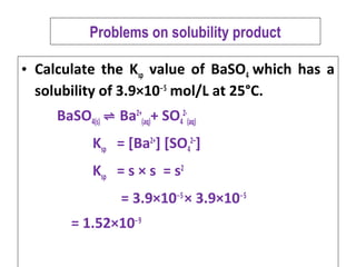 Problems on solubility product
• Calculate the Ksp value of BaSO4 which has a
solubility of 3.9×10 5‒
mol/L at 25°C.
BaSO4(s) ⇌ Ba2+
(aq)+ SO4
2-
(aq)
Ksp = [Ba2+
] [SO4
2–
]
Ksp = s × s = s2
= 3.9×10 5‒
× 3.9×10 5‒
= 1.52×10 9‒
 