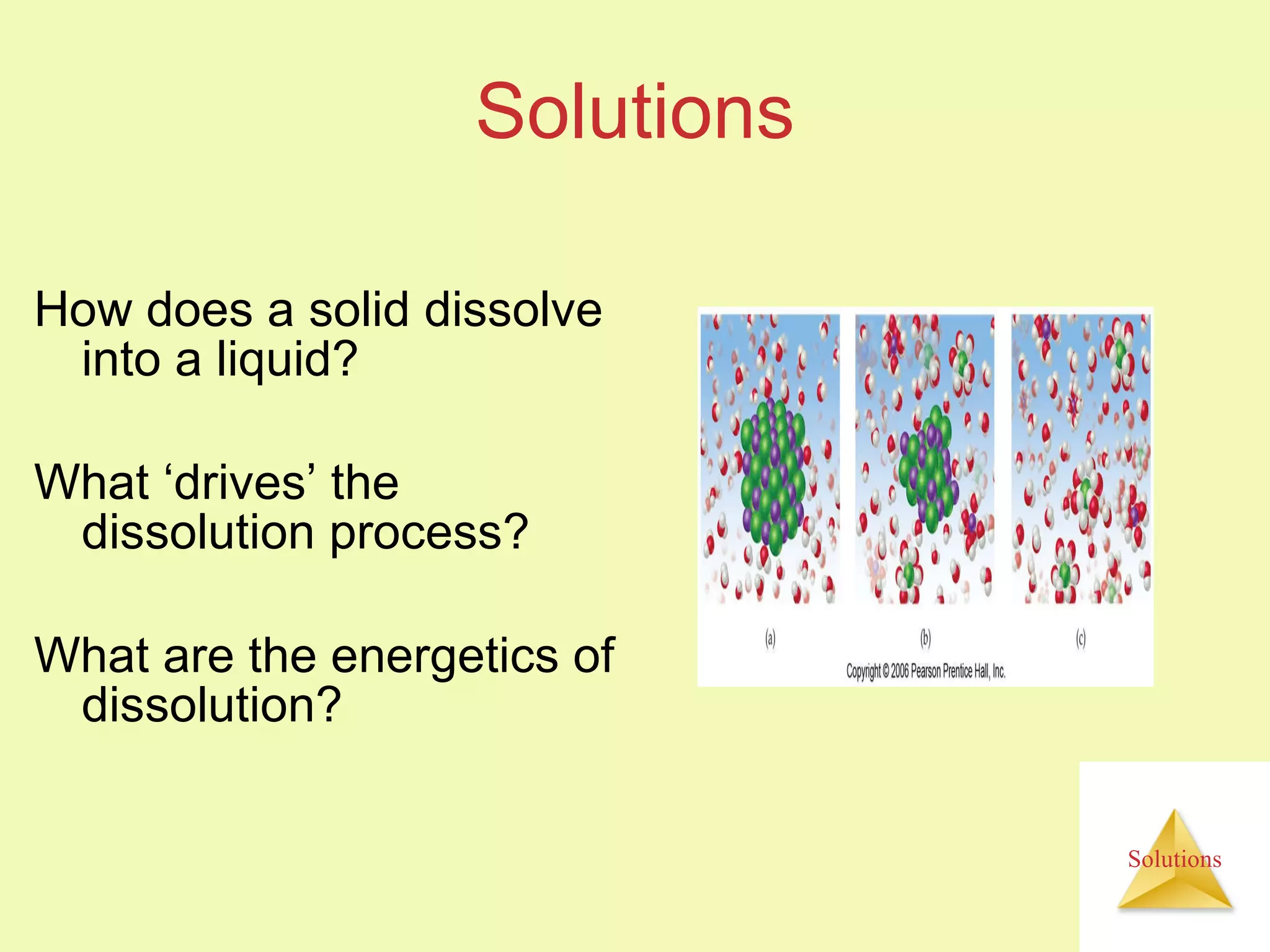 Solutions How does a solid dissolve into a liquid? What ‘drives’ the dissolution process? What are the energetics of dissolution? 