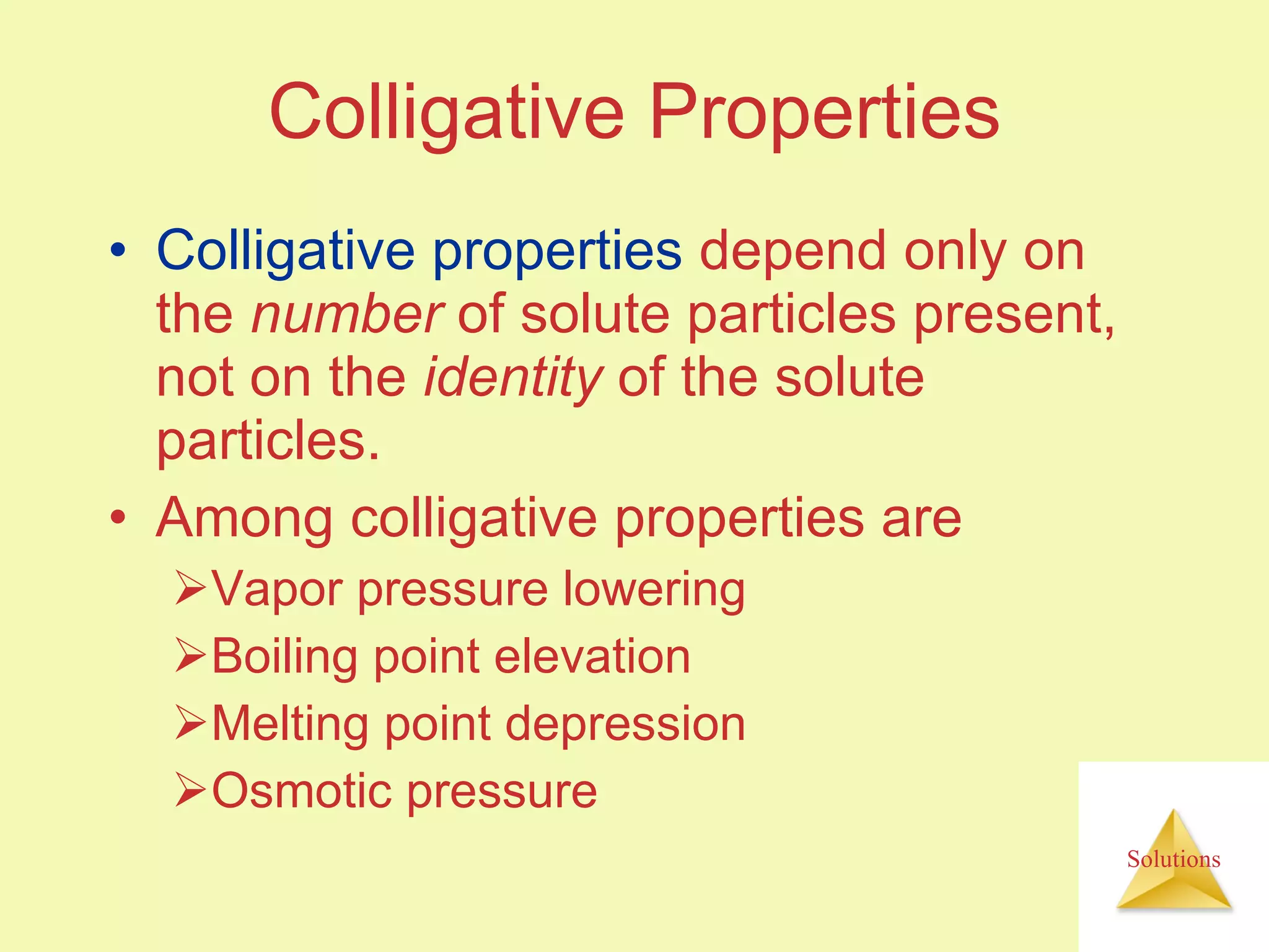 Colligative Properties Colligative properties  depend only on the  number  of solute particles present, not on the  identity  of the solute particles. Among colligative properties are Vapor pressure lowering  Boiling point elevation Melting point depression Osmotic pressure  