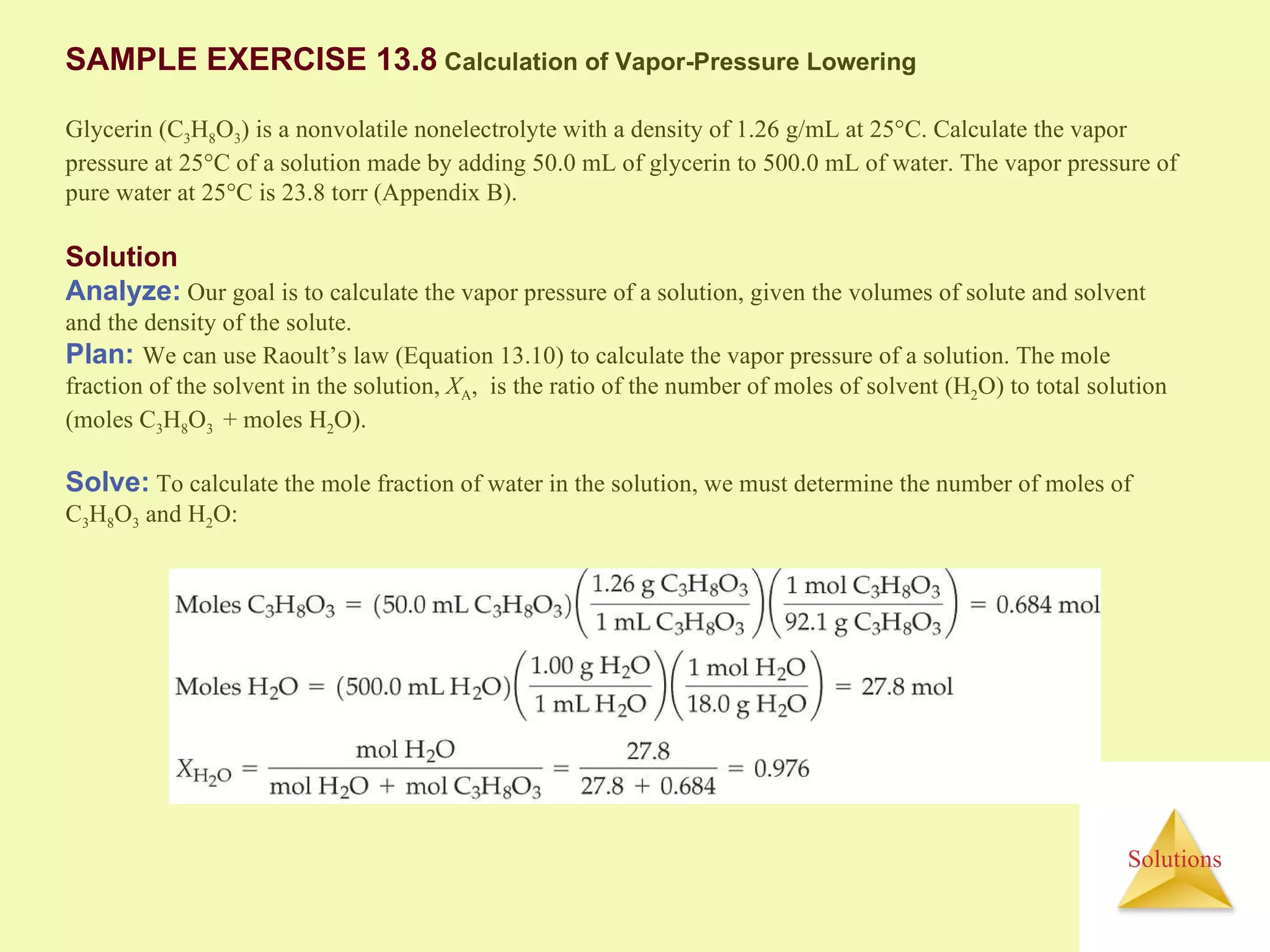 Solution Analyze:  Our goal is to calculate the vapor pressure of a solution, given the volumes of solute and solvent and the density of the solute. Plan:  We can use Raoult’s law (Equation 13.10) to calculate the vapor pressure of a solution. The mole fraction of the solvent in the solution,  X A ,  is the ratio of the number of moles of solvent (H 2 O) to total solution (moles C 3 H 8 O 3  + moles H 2 O). SAMPLE EXERCISE 13.8  Calculation of Vapor-Pressure Lowering Glycerin (C 3 H 8 O 3 ) is a nonvolatile nonelectrolyte with a density of 1.26 g/mL at 25°C. Calculate the vapor pressure at 25°C of a solution made by adding 50.0 mL of glycerin to 500.0 mL of water. The vapor pressure of pure water at 25°C is 23.8 torr (Appendix B). Solve:  To calculate the mole fraction of water in the solution, we must determine the number of moles of C 3 H 8 O 3  and H 2 O: 