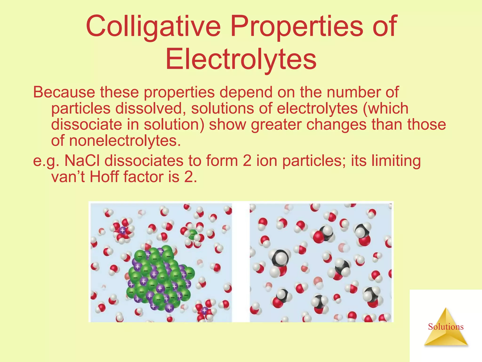 Colligative Properties of Electrolytes Because these properties depend on the number of particles dissolved, solutions of electrolytes (which dissociate in solution) show greater changes than those of nonelectrolytes. e.g. NaCl dissociates to form 2 ion particles; its limiting van’t Hoff factor is 2. 
