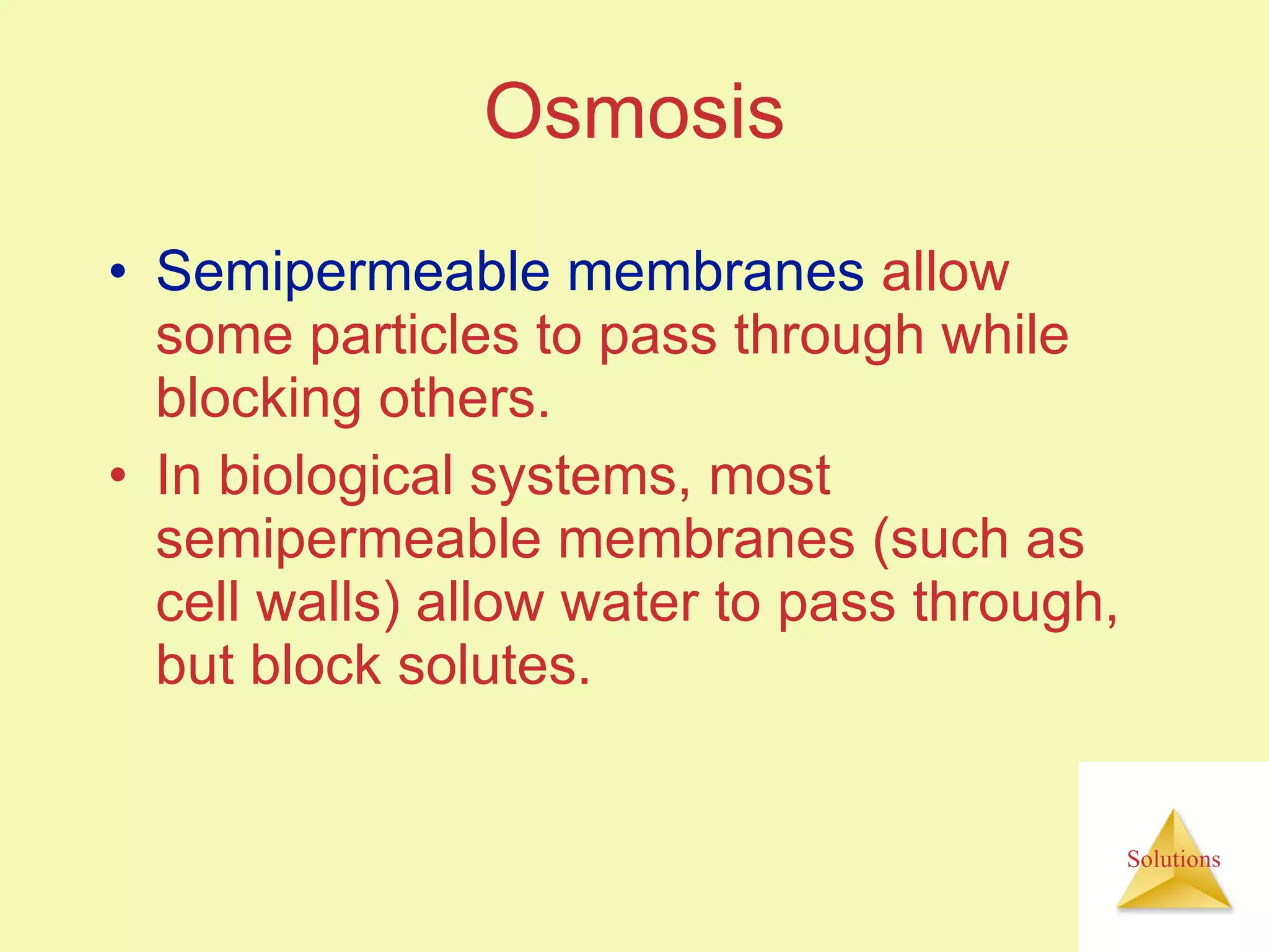Osmosis Semipermeable membranes  allow some particles to pass through while blocking others. In biological systems, most semipermeable membranes (such as cell walls) allow water to pass through, but block solutes. 