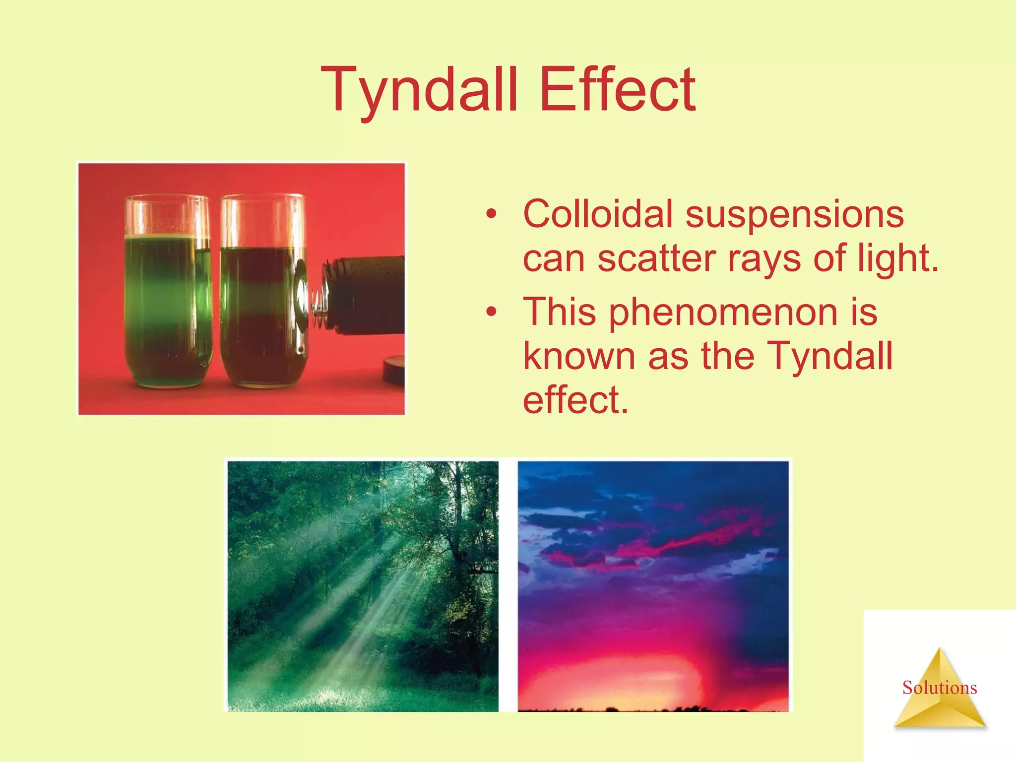 Tyndall Effect Colloidal suspensions can scatter rays of light. This phenomenon is known as the Tyndall effect. 