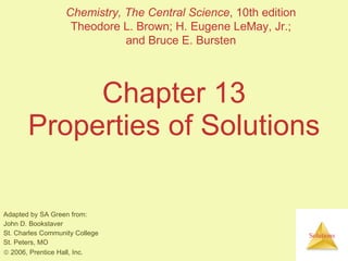 Chapter 13 Properties of Solutions Adapted by SA Green from: John D. Bookstaver St. Charles Community College St. Peters, MO    2006, Prentice Hall, Inc. Chemistry, The Central Science , 10th edition Theodore L. Brown; H. Eugene LeMay, Jr.; and Bruce E. Bursten 
