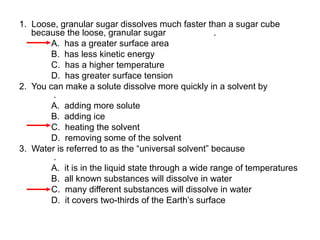 1. Loose, granular sugar dissolves much faster than a sugar cube
because the loose, granular sugar
.
A. has a greater surface area
B. has less kinetic energy
C. has a higher temperature
D. has greater surface tension
2. You can make a solute dissolve more quickly in a solvent by
.
A. adding more solute
B. adding ice
C. heating the solvent
D. removing some of the solvent
3. Water is referred to as the “universal solvent” because
.
A. it is in the liquid state through a wide range of temperatures
B. all known substances will dissolve in water
C. many different substances will dissolve in water
D. it covers two-thirds of the Earth’s surface

 