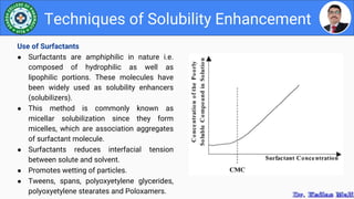 Techniques of Solubility Enhancement
Use of Surfactants
● Surfactants are amphiphilic in nature i.e.
composed of hydrophilic as well as
lipophilic portions. These molecules have
been widely used as solubility enhancers
(solubilizers).
● This method is commonly known as
micellar solubilization since they form
micelles, which are association aggregates
of surfactant molecule.
● Surfactants reduces interfacial tension
between solute and solvent.
● Promotes wetting of particles.
● Tweens, spans, polyoxyetylene glycerides,
polyoxyetylene stearates and Poloxamers.
 