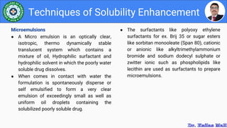 ● The surfactants like polyoxy ethylene
surfactants for ex. Brij 35 or sugar esters
like sorbitan monooleate (Span 80), cationic
or anionic like alkyltrimethylammonium
bromide and sodium dodecyl sulphate or
zwitter ionic such as phospholipids like
lecithin are used as surfactants to prepare
microemulsions.
Techniques of Solubility Enhancement
Microemulsions
● A Micro emulsion is an optically clear,
isotropic, thermo dynamically stable
translucent system which contains a
mixture of oil, Hydrophilic surfactant and
hydrophilic solvent in which the poorly water
soluble drug dissolves.
● When comes in contact with water the
formulation is spontaneously disperse or
self emulsified to form a very clear
emulsion of exceedingly small as well as
uniform oil droplets containing the
solubilized poorly soluble drug.
 