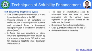 ● The ease of emulsification could be
associated with the ease of water
penetrating into the various liquids
crystalline or gel phases formed on the
surface of the droplet.
● Systems are thermodynamically stable.
● Large quantity of surfactants irritates GIT.
● Problem of chemical instability.
Techniques of Solubility Enhancement
Self- Emulsifying Drug Delivery System
● A SE or SME system is the concept of in situ
formation of emulsion in the GIT.
● Contains mixture of oil, surfactant, co-
surfactant, one or more hydrophilic solvents
and co-solvent forms a transparent
isotropic solution in the absence of external
phase (water).
● It forms fine o/w emulsions or micro-
emulsions spontaneously upon dilution by
the aqueous phase in the GIT and is used
for improving lipophillic drug dissolution
and absorption.
 