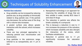 ● Nanoparticle technology is an approach for
improving the solubility of drugs that are
less soluble in water, namely BCS class II
and class IV drugs.
● The reduction in particle size affects the
kinetic solubility of a compound.
● This is because a reduction in size to <1
mm increases the pressure of the solvation,
which increases solubility and also disrupts
the interaction of the solute, which
facilitates solubilization.
● Reduction in particle size to <1 μm
significantly increases the saturation
solubility.
Techniques of Solubility Enhancement
Particle Size reduction
● Drug solubility can be increased by reducing
particle size, as drug solubility is intrinsically
related to drug particle size. If the particle
size decreases, the surface area of the drug
with a volume ratio increases.
● A greater surface area allows greater
interaction with the solvent, which increases
solubility.
● There are two principal approaches to
reducing particle size: micronization and
nanonization.
● Drug particles in the submicron range,
referred to as nanoparticles, are <1 μm in
size.
 