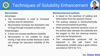 Mechanochemical synthesis
● Is based on the repetition of welding and
deformation from the reactant mixture.
● The starting material is stoichiometrically
mixed and processed by grinding.
● When grinding, chemical reactions occur on
the surface layer between the substrate and
the reagent so that the chemical reaction
uses only low temperatures.
● The nanoparticles produced will be
dispersed in the salt matrix and
subsequently washed using a good solvent
and dried at 105°C for 12 h.
Techniques of Solubility Enhancement
Micronization
Advantages
● The micronization is used to increased
surface area for dissolution
● Micronization increases the dissolution rate
of drugs through increased surface area.
Disadvantages
● It does not increase equilibrium solubility
● Micronization is not suitable for drugs
having a high dose number because it does
not change the saturation solubility of the
drug.
 