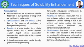 ● Tarazepide, atovaquone, amphotericin B,
paclitaxel, and buparvaquone.
● Advantages: Increased dissolution rate is
due to larger surface area exposed while
absence of Ostwald ripening is due to the
uniform and narrow particle size range
obtained, which eliminates the
concentration gradient factor
● Disadvantages: The major concern related
to particle size reduction is the eventual
conversion of the high-energy polymorph to
a low-energy crystalline form, which may not
be therapeutically active one.
Techniques of Solubility Enhancement
Nanosuspension
● Nanosuspensions are sub-micron colloidal
dispersion of pure particles of drug which
are stabilized by surfactants.
● Homogenization and wet milling- Active
drug in the presence of surfactant is
defragmented by milling.
● Spraying of a drug solution in a volatile
organic solvent into a heated aqueous
solution. Rapid solvent evaporation
produces drug precipitation in the presence
of surfactants.
● Drying of nanosuspensions can be done by
lyophilization or spray drying.
 