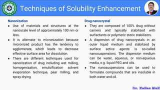Drug nanocrystal
● They are composed of 100% drug without
carriers and typically stabilized with
surfactants or polymeric steric stabilizers.
● A dispersion of drug nanocrystals in an
outer liquid medium and stabilized by
surface active agents is so-called
nanosuspensions. The dispersion medium
can be water, aqueous, or non-aqueous
media, e.g. liquid PEG and oils.
● The nanosuspensions can be used to
formulate compounds that are insoluble in
both water and oil.
Techniques of Solubility Enhancement
Nanonization
● Use of materials and structures at the
nanoscale level of approximately 100 nm or
less.
● It is alternate to micronization because
micronized product has the tendency to
agglomerate, which leads to decrease
effective surface area for dissolution.
● There are different techniques used for
nanonization of drug including wet milling,
homogenization, emulsification solvent
evaporation technique, pear milling, and
spray drying.
 