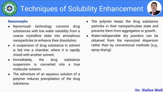 ● The polymer keeps the drug substance
particles in their nanoparticulate state and
prevents them from aggregation or growth.
● Water-redispersible dry powders can be
obtained from the nanosized dispersion
rather than by conventional methods (e.g.,
spray drying).
Techniques of Solubility Enhancement
Nanomorphs
● Nanomorph technology converts drug
substances with low water solubility from a
coarse crystalline state into amorphous
nanoparticles to enhance their dissolution.
● A suspension of drug substance in solvent
is fed into a chamber, where it is rapidly
mixed with another solvent.
● Immediately, the drug substance
suspension is converted into a true
molecular solution.
● The admixture of an aqueous solution of a
polymer induces precipitation of the drug
substance.
 