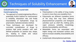 Polymorphs
● Polymorphism is the ability of drug moiety
to exist in more than one crystalline form.
● Polymorphs are different crystalline forms
of the drug that may have different
physicochemical properties and biological
activities such as shelf life, melting point,
vapor pressure, solubility, morphology,
density, bioavailability, and efficacy.
● Metastable forms are associated with
higher energy and increased surface area
lead to increase solubility, bioavailability and
efficacy.
● β-polymorph chloramphenicol palmitate.
Techniques of Solubility Enhancement
C] Modification of the crystal habit
Crystal engineering
● The approach of crystal engineering offers a
potentially fruitful method for improvement
in solubility, dissolution rate, and finally
bioavailability of hydrophobic drugs by
polymorphs, Hydrates/solvates method.
● These techniques are developed for
controlled crystallization of drugs to
produce high purity powders with well-
defined properties as particle size, shape,
etc., leading to stable and robust
pharmaceutical products.
 