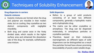 Solid dispersion
● Refers to a group of solid products
consisting of at least two different
components, generally a hydrophilic matrix
and a hydrophobic drug.
● The matrix can be either crystalline or
amorphous. The drug can be dispersed
molecularly, in amorphous particles or
crystalline particles.
● Therefore, based on their molecular
rearrangement, six different types of solid
dispersions can be distinguished as a result
fine particles formed have shown promising
bioavailability of poorly water-soluble drugs.
Techniques of Solubility Enhancement
Drug dispersion in carriers
Eutectic mixtures
● Eutectic mixtures are formed when the drug
and polymer are miscible in their molten
state, but on cooling, they crystallize as two
distinct components with negligible
miscibility.
● Both drug and carrier exist in the finely
divided state, which results in the higher
surface area and enhanced the dissolution
rate of the drug, for example, sulfathiazole-
urea mixture.
 