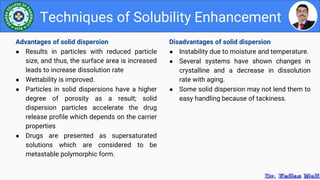 Disadvantages of solid dispersion
● Instability due to moisture and temperature.
● Several systems have shown changes in
crystalline and a decrease in dissolution
rate with aging.
● Some solid dispersion may not lend them to
easy handling because of tackiness.
Techniques of Solubility Enhancement
Advantages of solid dispersion
● Results in particles with reduced particle
size, and thus, the surface area is increased
leads to increase dissolution rate
● Wettability is improved.
● Particles in solid dispersions have a higher
degree of porosity as a result; solid
dispersion particles accelerate the drug
release profile which depends on the carrier
properties
● Drugs are presented as supersaturated
solutions which are considered to be
metastable polymorphic form.
 