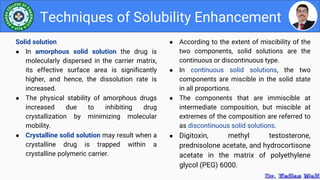 ● According to the extent of miscibility of the
two components, solid solutions are the
continuous or discontinuous type.
● In continuous solid solutions, the two
components are miscible in the solid state
in all proportions.
● The components that are immiscible at
intermediate composition, but miscible at
extremes of the composition are referred to
as discontinuous solid solutions.
● Digitoxin, methyl testosterone,
prednisolone acetate, and hydrocortisone
acetate in the matrix of polyethylene
glycol (PEG) 6000.
Techniques of Solubility Enhancement
Solid solution
● In amorphous solid solution the drug is
molecularly dispersed in the carrier matrix,
its effective surface area is significantly
higher, and hence, the dissolution rate is
increased.
● The physical stability of amorphous drugs
increased due to inhibiting drug
crystallization by minimizing molecular
mobility.
● Crystalline solid solution may result when a
crystalline drug is trapped within a
crystalline polymeric carrier.
 