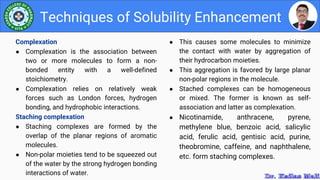 ● This causes some molecules to minimize
the contact with water by aggregation of
their hydrocarbon moieties.
● This aggregation is favored by large planar
non-polar regions in the molecule.
● Stached complexes can be homogeneous
or mixed. The former is known as self-
association and latter as complexation.
● Nicotinamide, anthracene, pyrene,
methylene blue, benzoic acid, salicylic
acid, ferulic acid, gentisic acid, purine,
theobromine, caffeine, and naphthalene,
etc. form staching complexes.
Techniques of Solubility Enhancement
Complexation
● Complexation is the association between
two or more molecules to form a non-
bonded entity with a well-defined
stoichiometry.
● Complexation relies on relatively weak
forces such as London forces, hydrogen
bonding, and hydrophobic interactions.
Staching complexation
● Staching complexes are formed by the
overlap of the planar regions of aromatic
molecules.
● Non-polar moieties tend to be squeezed out
of the water by the strong hydrogen bonding
interactions of water.
 