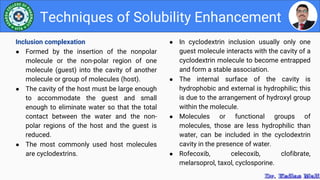 ● In cyclodextrin inclusion usually only one
guest molecule interacts with the cavity of a
cyclodextrin molecule to become entrapped
and form a stable association.
● The internal surface of the cavity is
hydrophobic and external is hydrophilic; this
is due to the arrangement of hydroxyl group
within the molecule.
● Molecules or functional groups of
molecules, those are less hydrophilic than
water, can be included in the cyclodextrin
cavity in the presence of water.
● Rofecoxib, celecoxib, clofibrate,
melarsoprol, taxol, cyclosporine.
Techniques of Solubility Enhancement
Inclusion complexation
● Formed by the insertion of the nonpolar
molecule or the non-polar region of one
molecule (guest) into the cavity of another
molecule or group of molecules (host).
● The cavity of the host must be large enough
to accommodate the guest and small
enough to eliminate water so that the total
contact between the water and the non-
polar regions of the host and the guest is
reduced.
● The most commonly used host molecules
are cyclodextrins.
 