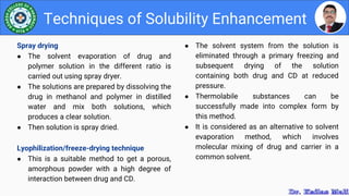 ● The solvent system from the solution is
eliminated through a primary freezing and
subsequent drying of the solution
containing both drug and CD at reduced
pressure.
● Thermolabile substances can be
successfully made into complex form by
this method.
● It is considered as an alternative to solvent
evaporation method, which involves
molecular mixing of drug and carrier in a
common solvent.
Techniques of Solubility Enhancement
Spray drying
● The solvent evaporation of drug and
polymer solution in the different ratio is
carried out using spray dryer.
● The solutions are prepared by dissolving the
drug in methanol and polymer in distilled
water and mix both solutions, which
produces a clear solution.
● Then solution is spray dried.
Lyophilization/freeze-drying technique
● This is a suitable method to get a porous,
amorphous powder with a high degree of
interaction between drug and CD.
 