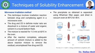 ● The precipitate so obtained is separated
using Whatman filter paper, and dried in
vacuum oven at 40°C for 48 h.
Techniques of Solubility Enhancement
Microwave irradiation method
● This technique involves irradiation reaction
between drug and complexing agent in a
microwave oven.
● The drug and CD in definite molar ratio are
dissolved in a mixture of water and organic
solvent in a round bottom flask.
● The mixture is reacted for 1-2 min at 60°C in
the oven.
● After the reaction completes, adequate
amount of solvent mixture is added to the
above reaction mixture to remove the
residual, uncomplexed free drug and CD.
 