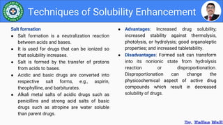 ● Advantages: Increased drug solubility;
increased stability against thermolysis,
photolysis, or hydrolysis; good organoleptic
properties; and increased tabletability.
● Disadvantages: Formed salt can transform
into its nonionic state from hydrolysis
reaction or disproportionation.
Disproportionation can change the
physicochemical aspect of active drug
compounds which result in decreased
solubility of drugs.
Techniques of Solubility Enhancement
Salt formation
● Salt formation is a neutralization reaction
between acids and bases.
● It is used for drugs that can be ionized so
that solubility increases.
● Salt is formed by the transfer of protons
from acids to bases.
● Acidic and basic drugs are converted into
respective salt forms, e.g., aspirin,
theophylline, and barbiturates.
● Alkali metal salts of acidic drugs such as
penicillins and strong acid salts of basic
drugs such as atropine are water soluble
than parent drugs.
 