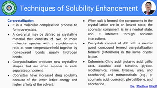 ● When salt is formed, the components in the
crystal lattice are in an ionized state, the
cocrystal component is in a neutral state,
and it interacts through nonionic
interactions.
● Cocrystals consist of API with a neutral
guest compound termed cocrystallization
formers (coformers) in the same crystal
lattice.
● Coformers: Citric acid, glutamic acid, gallic
acid, ascorbic acid, histidine, glycine,
nicotinamide, valine, tyrosine, urea, and
saccharine) and nutraceuticals (e.g., p-
coumaric acid, quercetin, pterostilbene, and
saccharine.
Techniques of Solubility Enhancement
Co-crystallization
● It is a molecular complexation process to
form co-crystals.
● A co-crystal may be defined as crystalline
material that consists of two or more
molecular species with a stoichiometric
ratio at room temperature held together by
non-covalent bonds usually hydrogen
bonds.
● Cocrystallization produces new crystalline
shapes that are often superior to each
separate component.
● Cocrystals have increased drug solubility
because of the lower lattice energy and
higher affinity of the solvent.
 
