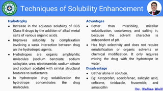 Advantages
● Better than miscibility, micellar
solubilization, cosolvency, and salting in,
because the solvent character is
independent of pH.
● Has high selectivity and does not require
emulsification or organic solvents or
chemical modification. It only requires
mixing the drug with the hydrotrope in
water.
Disadvantage
● Gather alone in solution.
● Eg: Ketoprofen, aceclofenac, salicylic acid,
cefixime, tinidazole, frusemide, and
amoxicillin
Techniques of Solubility Enhancement
Hydrotrophy
● Increase in the aqueous solubility of BCS
Class II drugs by the addition of alkali metal
salts of various organic acids.
● Improves solubility by complexation
involving a weak interaction between drug
an the hydrotropic agents.
● Hydrotropes are organic amphiphilic
molecules (sodium benzoate, sodium
salicylate, urea, nicotinamide, sodium citrate
and sodium acetate) with similar structural
features to surfactants.
● In hydrotropic drug solubilization the
hydrotrope concentrates the drug
molecules.
 