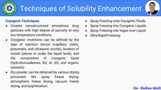 ● Spray Freezing onto Cryogenic Fluids
● Spray Freezing into Cryogenic Liquids
● Spray Freezing into Vapor over Liquid
● Ultra-Rapid Freezing
Techniques of Solubility Enhancement
Cryogenic Techniques
● Creates nanostructured amorphous drug
particles with high degree of porosity at very
low temperature conditions.
● Cryogenic inventions can be defined by the
type of injection device (capillary, rotary,
pneumatic, and ultrasonic nozzle), location of
nozzle (above or under the liquid level), and
the composition of cryogenic liquid
(hydrofluoroalkanes, N2, Ar ,O2, and organic
solvents).
● Dry powder can be obtained by various drying
processes like spray freeze drying,
atmospheric freeze drying, vacuum freeze
drying, and lyophilisation.
 