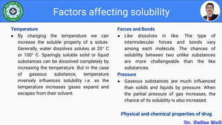 Forces and Bonds
● Like dissolves in like. The type of
intermolecular forces and bonds vary
among each molecule. The chances of
solubility between two unlike substances
are more challengeable than the like
substances.
Pressure
● Gaseous substances are much influenced
than solids and liquids by pressure. When
the partial pressure of gas increases, the
chance of its solubility is also increased.
Physical and chemical properties of drug
Factors affecting solubility
Temperature
● By changing the temperature we can
increase the soluble property of a solute.
Generally, water dissolves solutes at 20° C
or 100° C. Sparingly soluble solid or liquid
substances can be dissolved completely by
increasing the temperature. But in the case
of gaseous substance, temperature
inversely influences solubility i.e. as the
temperature increases gases expand and
escapes from their solvent.
 