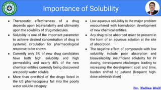 ● Low aqueous solubility is the major problem
encountered with formulation development
of new chemical entities.
● Any drug to be absorbed must be present in
the form of an aqueous solution at the site
of absorption.
● The negative effect of compounds with low
solubility include poor absorption and
bioavailability, insufficient solubility for IV
dosing, development challenges leading to
increasing the development cost and time,
burden shifted to patient (frequent high-
dose administration)
Importance of Solubility
● Therapeutic effectiveness of a drug
depends upon bioavailability and ultimately
upon the solubility of drug molecules.
● Solubility is one of the important parameter
to achieve desired concentration of drug in
systemic circulation for pharmacological
response to be shown.
● Currently only 8% of new drug candidates
have both high solubility and high
permeability and nearly 40% of the new
chemical entities currently being discovered
are poorly water soluble.
● More than one-third of the drugs listed in
the US pharmacopoeia fall into the poorly
water soluble category.
 