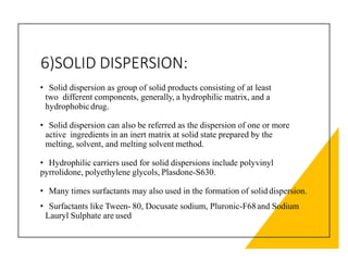 6)SOLID DISPERSION:
• Solid dispersion as group of solid products consisting of at least
two different components, generally, a hydrophilic matrix, and a
hydrophobicdrug.
• Solid dispersion can also be referred as the dispersion of one or more
active ingredients in an inert matrix at solid state prepared by the
melting, solvent, and melting solvent method.
• Hydrophilic carriers used for solid dispersions include polyvinyl
pyrrolidone, polyethylene glycols, Plasdone-S630.
• Many times surfactants may also used in the formation of solid dispersion.
• Surfactants like Tween- 80, Docusate sodium, Pluronic-F68and Sodium
Lauryl Sulphate are used
 