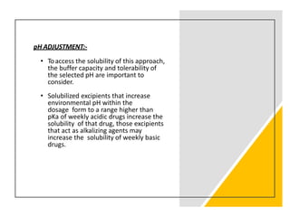 pH ADJUSTMENT:-
• Toaccess the solubility of this approach,
the buffer capacity and tolerability of
the selected pH are important to
consider.
• Solubilized excipients that increase
environmental pH within the
dosage form to a range higher than
pKa of weekly acidic drugs increase the
solubility of that drug, those excipients
that act as alkalizing agents may
increase the solubility of weekly basic
drugs.
 