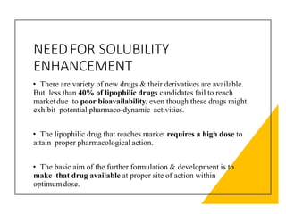 NEEDFOR SOLUBILITY
ENHANCEMENT
• There are variety of new drugs & their derivatives are available.
But less than 40% of lipophilic drugs candidates fail to reach
marketdue to poor bioavailability, even though these drugs might
exhibit potential pharmaco-dynamic activities.
• The lipophilic drug that reaches market requires a high dose to
attain proper pharmacological action.
• The basic aim of the further formulation & development is to
make that drug available at proper site of action within
optimumdose.
 
