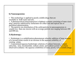 b) Nanosuspension:
• This technology is applied to poorly soluble drugs that are
insoluble in both water and oils.
• A pharmaceutical nanosuspension is biphasic systems consisting of nano sized
drug particles stabilized by surfactants for either oral and topical use or
parenteral administration.
• The particle size distribution of the solid particles in nanosuspensions is
usually less than one micron with an average particle size ranging between 200
and 600 nm.
3) Hydrotropy:
• Hydrotropy is a solubilization phenomenon whereby addition of large amount
of a second solute results in an increase in the aqueous solubility of
existing solute.
• Concentrated aqueous hydrotropic solutions of sodium benzoate, sodium
salicylate, urea, nicotinamide, sodium citrate, and sodium acetate have been
observed to enhance the aqueous solubilities of many poorly water-soluble drugs.
 