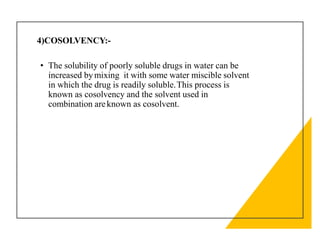 4)COSOLVENCY:-
• The solubility of poorly soluble drugs in water can be
increased bymixing it with some water miscible solvent
in which the drug is readily soluble.This process is
known as cosolvency and the solvent used in
combination areknown as cosolvent.
 