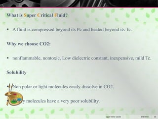 What is Super Critical Fluid?
 A fluid is compressed beyond its Pc and heated beyond its Tc.
Why we choose CO2:
 nonflammable, nontoxic, Low dielectric constant, inexpensive, mild Tc.
Solubility
 Non polar or light molecules easily dissolve in CO2.
 Heavy molecules have a very poor solubility.
6/4/2016 15sagar kishor savale
 