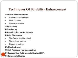 Techniques Of Solubility Enhancement
10
1)Particle Size Reduction
 Conventional methods
 Micronization
 Nanosuspension
2)Hydrotropy
3)Cosolvency
4)Solubilization by Surfactants
5)Solid Dispersion
 The fusion (melt) method
 The solvent method
 Dropping method
6)pH adjustment
7)High Pressure Homogenization
8) Supercritical fluid recrystallization(SCF)
9) Sonocrystallisation
 