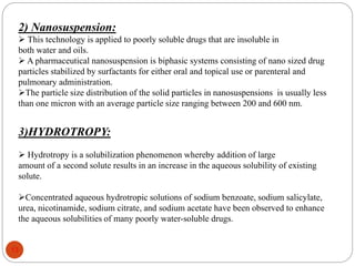 2) Nanosuspension:
 This technology is applied to poorly soluble drugs that are insoluble in
both water and oils.
 A pharmaceutical nanosuspension is biphasic systems consisting of nano sized drug
particles stabilized by surfactants for either oral and topical use or parenteral and
pulmonary administration.
The particle size distribution of the solid particles in nanosuspensions is usually less
than one micron with an average particle size ranging between 200 and 600 nm.
3)HYDROTROPY:
 Hydrotropy is a solubilization phenomenon whereby addition of large
amount of a second solute results in an increase in the aqueous solubility of existing
solute.
Concentrated aqueous hydrotropic solutions of sodium benzoate, sodium salicylate,
urea, nicotinamide, sodium citrate, and sodium acetate have been observed to enhance
the aqueous solubilities of many poorly water-soluble drugs.
13
 