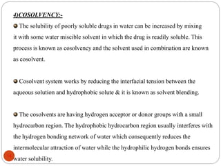 4)COSOLVENCY:-
The solubility of poorly soluble drugs in water can be increased by mixing
it with some water miscible solvent in which the drug is readily soluble. This
process is known as cosolvency and the solvent used in combination are known
as cosolvent.
Cosolvent system works by reducing the interfacial tension between the
aqueous solution and hydrophobic solute & it is known as solvent blending.
The cosolvents are having hydrogen acceptor or donor groups with a small
hydrocarbon region. The hydrophobic hydrocarbon region usually interferes with
the hydrogen bonding network of water which consequently reduces the
intermolecular attraction of water while the hydrophilic hydrogen bonds ensures
water solubility.
14
 